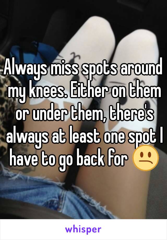 Always miss spots around my knees. Either on them or under them, there's always at least one spot I have to go back for 😕