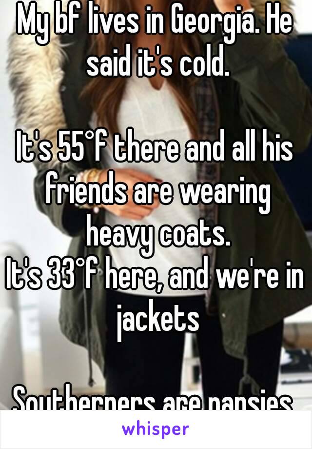 My bf lives in Georgia. He said it's cold.

It's 55°f there and all his friends are wearing heavy coats.
It's 33°f here, and we're in jackets

Southerners are pansies.