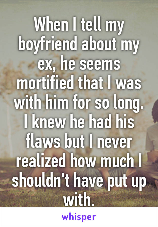 When I tell my boyfriend about my ex, he seems mortified that I was with him for so long. I knew he had his flaws but I never realized how much I shouldn't have put up with.