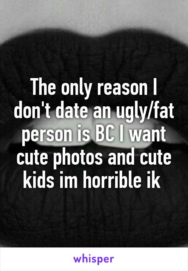 The only reason I don't date an ugly/fat person is BC I want cute photos and cute kids im horrible ik 