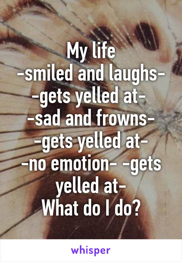 My life
-smiled and laughs- -gets yelled at- 
-sad and frowns- -gets yelled at-
-no emotion- -gets yelled at-
What do I do?