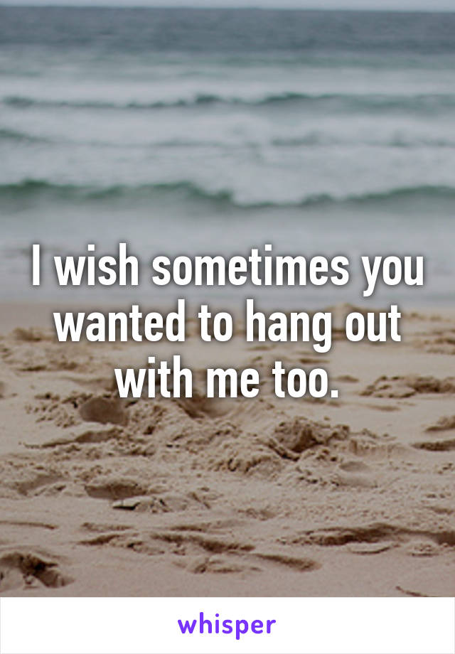 I wish sometimes you wanted to hang out with me too.