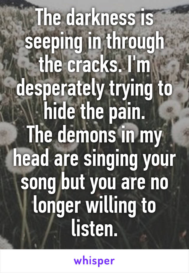 The darkness is seeping in through the cracks. I'm desperately trying to hide the pain.
The demons in my head are singing your song but you are no longer willing to listen.
