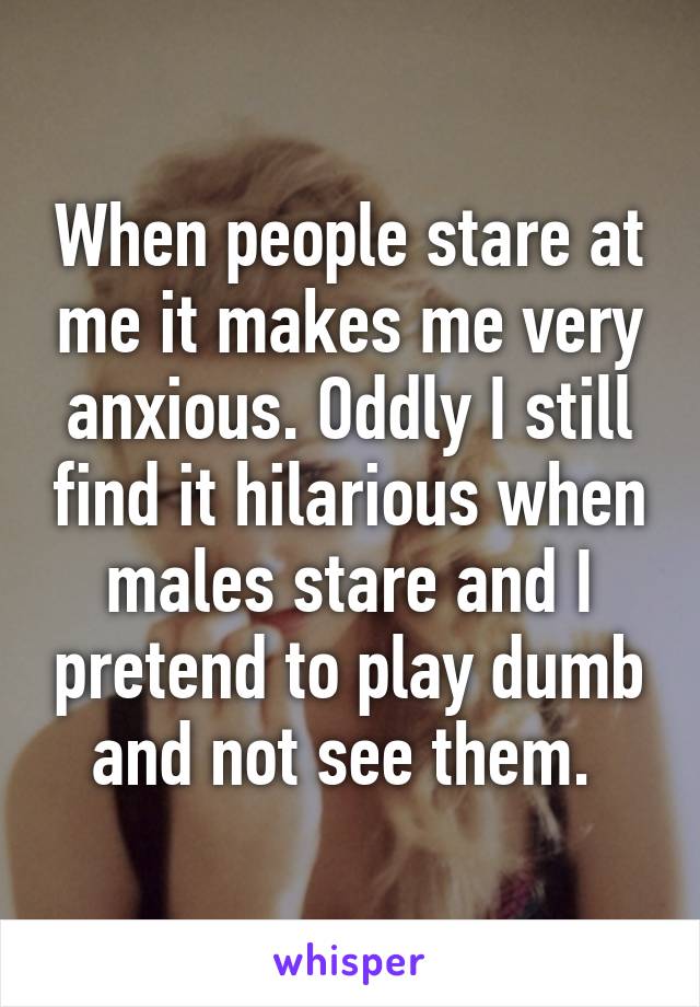 When people stare at me it makes me very anxious. Oddly I still find it hilarious when males stare and I pretend to play dumb and not see them. 