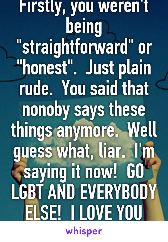 Firstly, you weren't being "straightforward" or "honest".  Just plain rude.  You said that nonoby says these things anymore.  Well guess what, liar.  I'm saying it now!  GO LGBT AND EVERYBODY ELSE!  I LOVE YOU ALL!