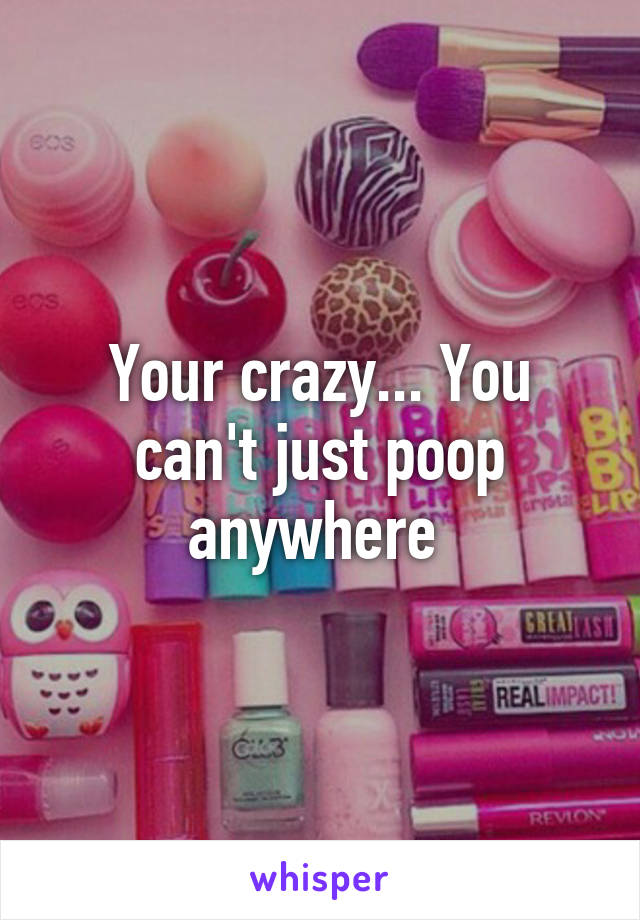 Your crazy... You can't just poop anywhere 