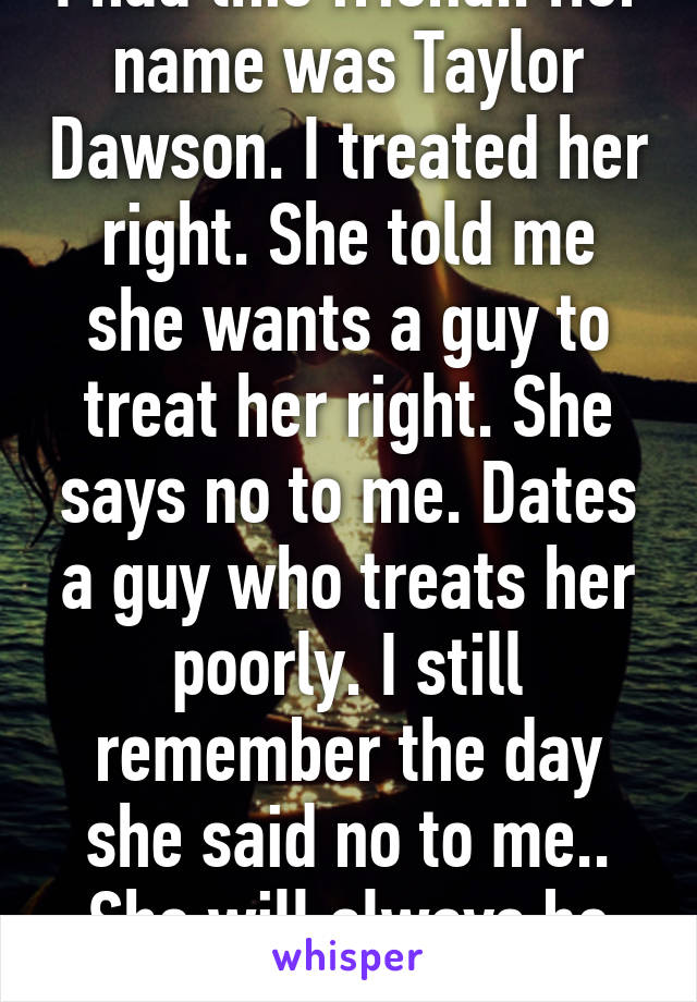 I had this friend.. Her name was Taylor Dawson. I treated her right. She told me she wants a guy to treat her right. She says no to me. Dates a guy who treats her poorly. I still remember the day she said no to me.. She will always be my first love.. :( 