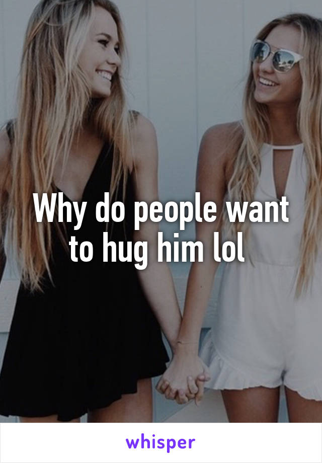 Why do people want to hug him lol 