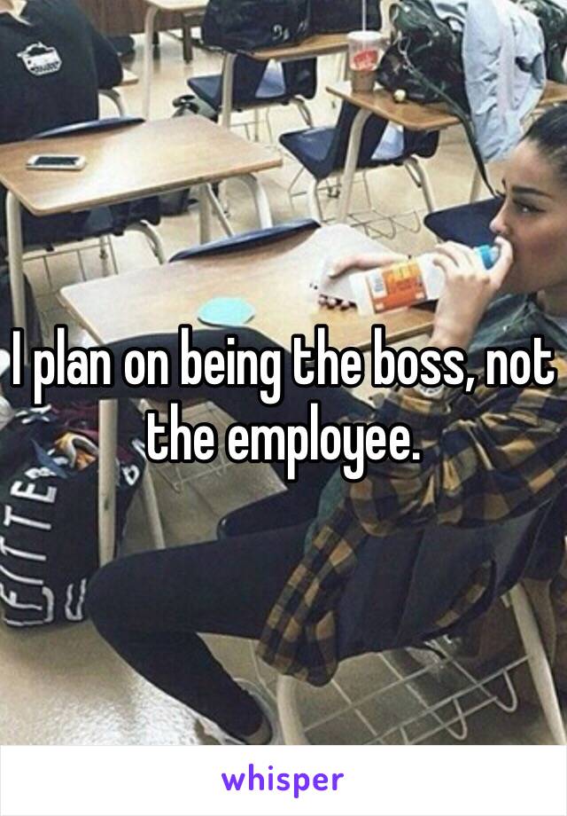 I plan on being the boss, not the employee.