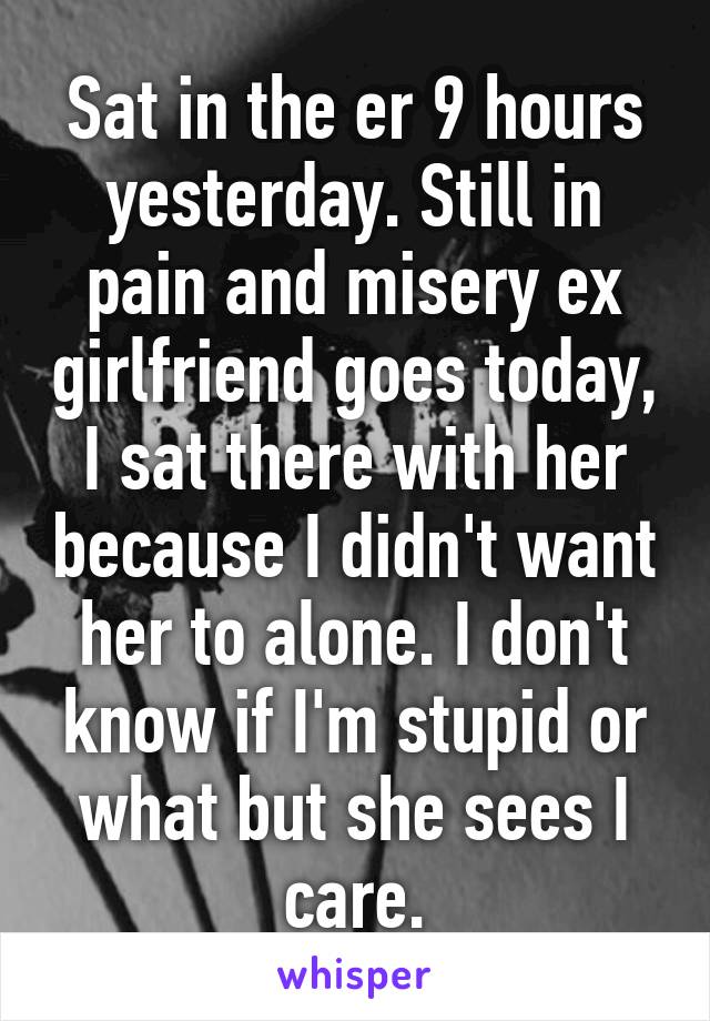 Sat in the er 9 hours yesterday. Still in pain and misery ex girlfriend goes today, I sat there with her because I didn't want her to alone. I don't know if I'm stupid or what but she sees I care.