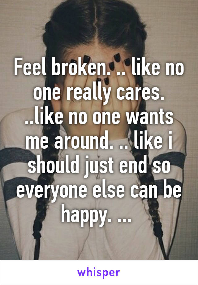 Feel broken. .. like no one really cares. ..like no one wants me around. .. like i should just end so everyone else can be happy. ... 