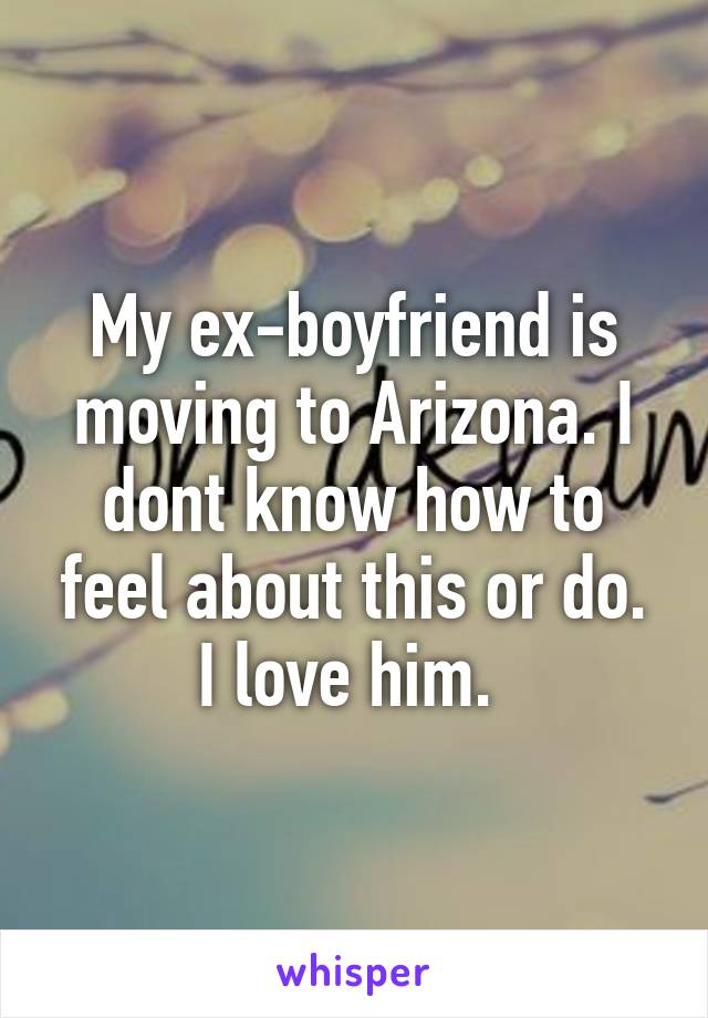 My ex-boyfriend is moving to Arizona. I dont know how to feel about this or do. I love him. 