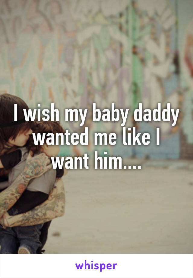 I wish my baby daddy wanted me like I want him....