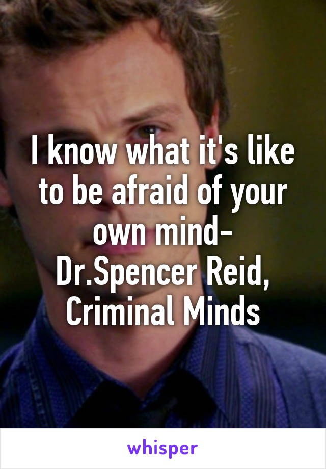 I know what it's like to be afraid of your own mind- Dr.Spencer Reid, Criminal Minds