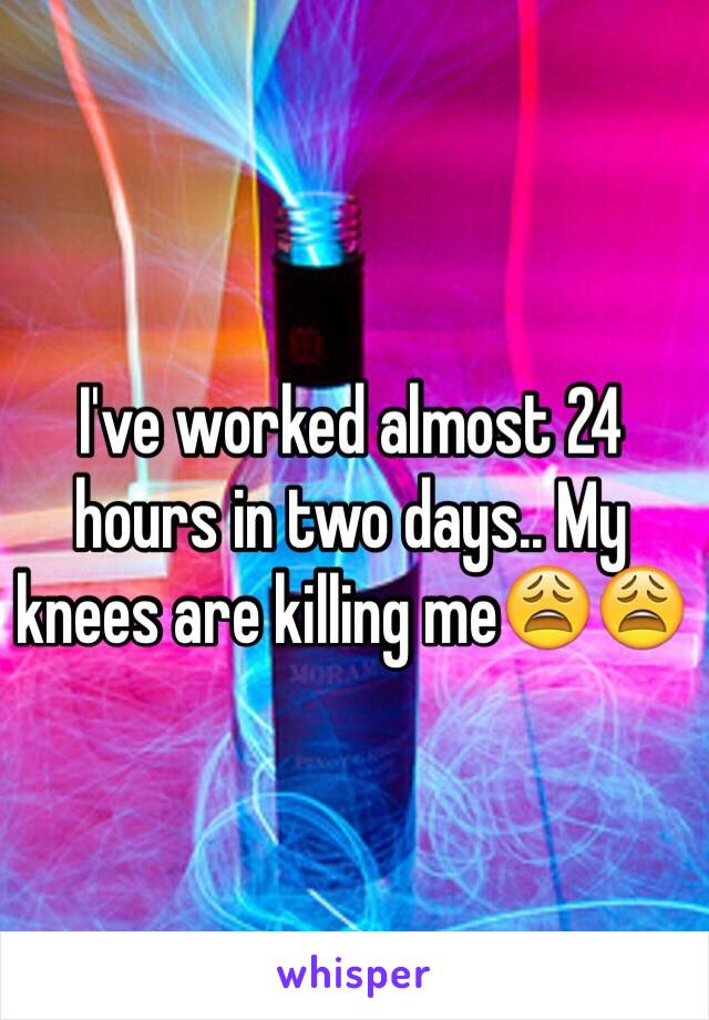 I've worked almost 24 hours in two days.. My knees are killing me😩😩