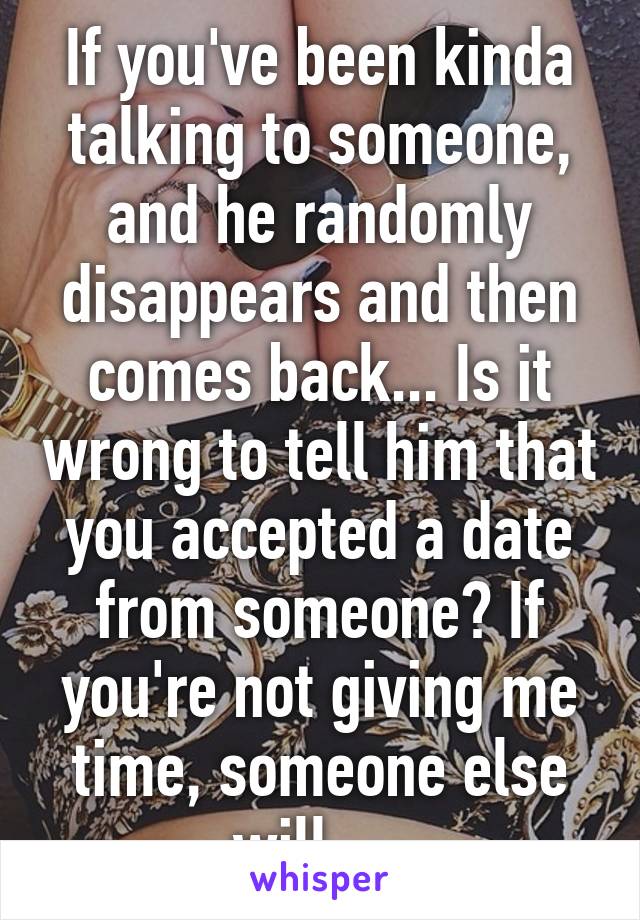 If you've been kinda talking to someone, and he randomly disappears and then comes back... Is it wrong to tell him that you accepted a date from someone? If you're not giving me time, someone else will.... 