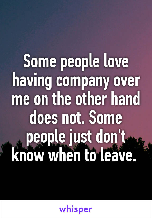 Some people love having company over me on the other hand does not. Some people just don't know when to leave. 