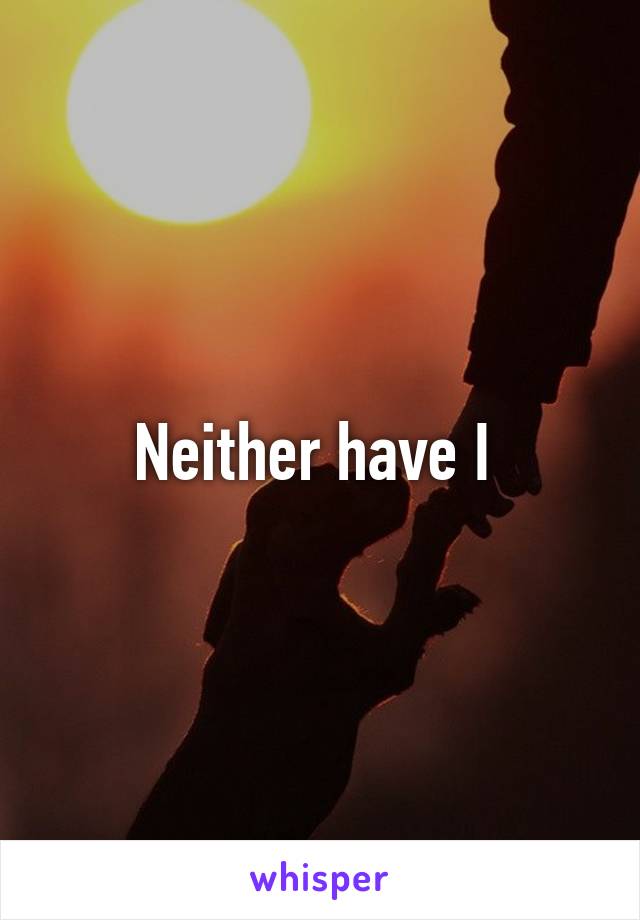 Neither have I 