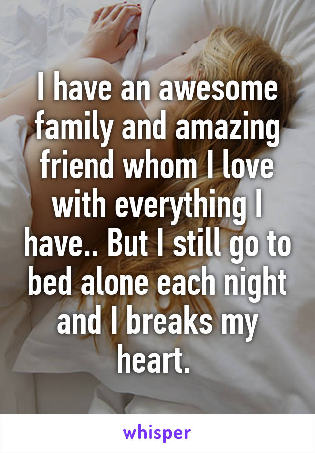 I have an awesome family and amazing friend whom I love with everything I have.. But I still go to bed alone each night and I breaks my heart. 