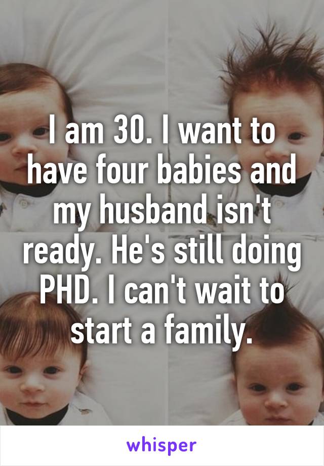 I am 30. I want to have four babies and my husband isn't ready. He's still doing PHD. I can't wait to start a family.