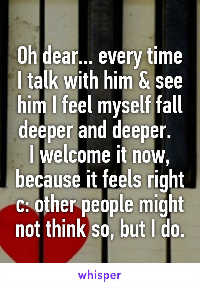 Oh dear... every time I talk with him & see him I feel myself fall deeper and deeper.  
I welcome it now, because it feels right c: other people might not think so, but I do.