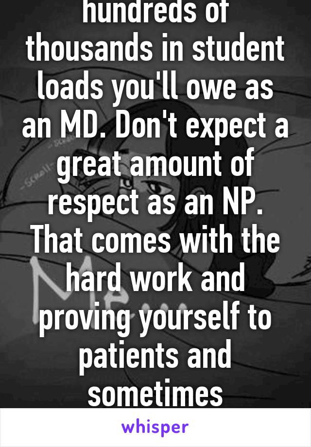 Don't forgot the hundreds of thousands in student loads you'll owe as an MD. Don't expect a great amount of respect as an NP. That comes with the hard work and proving yourself to patients and sometimes condescend physicians. 