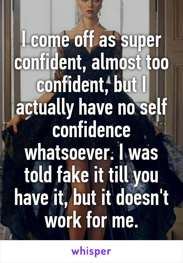 I come off as super confident, almost too confident, but I actually have no self confidence whatsoever. I was told fake it till you have it, but it doesn't work for me.