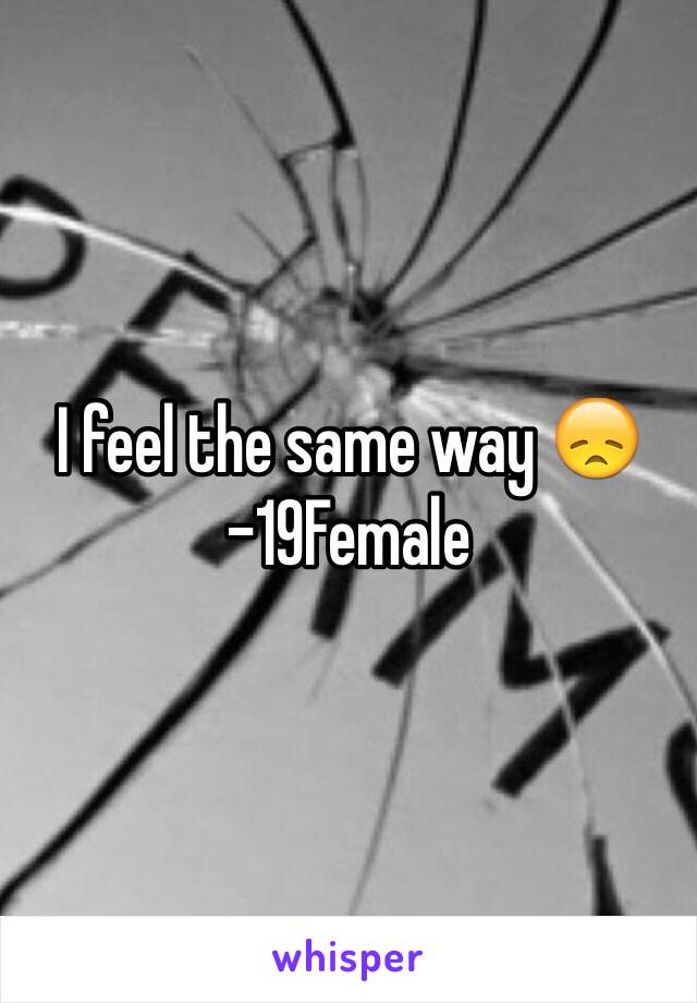 I feel the same way 😞 -19Female 