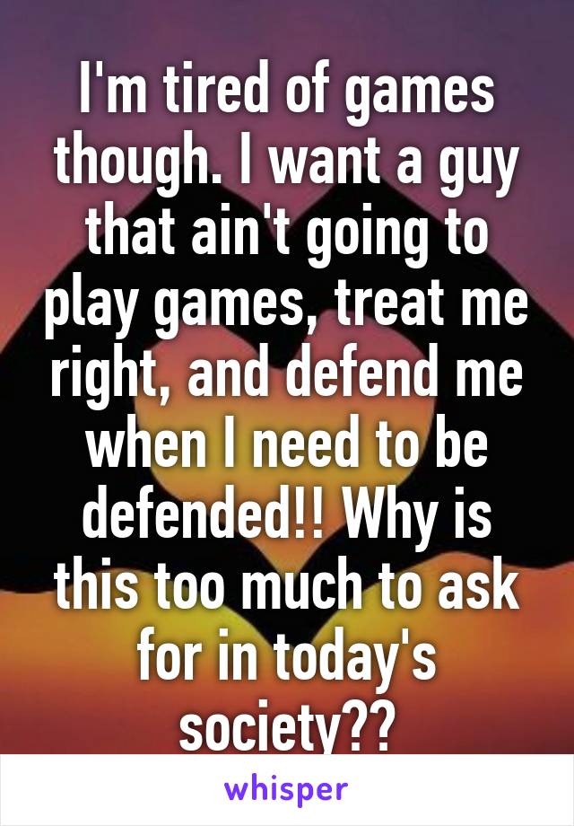 I'm tired of games though. I want a guy that ain't going to play games, treat me right, and defend me when I need to be defended!! Why is this too much to ask for in today's society??