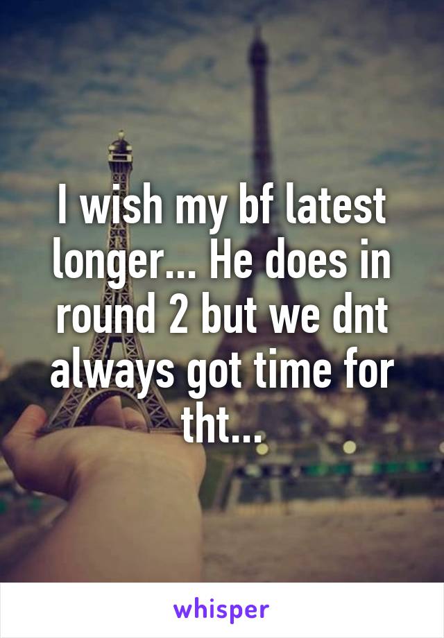 I wish my bf latest longer... He does in round 2 but we dnt always got time for tht...