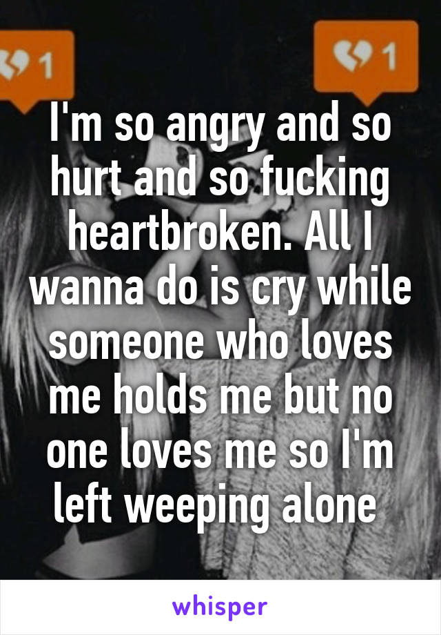 I'm so angry and so hurt and so fucking heartbroken. All I wanna do is cry while someone who loves me holds me but no one loves me so I'm left weeping alone 