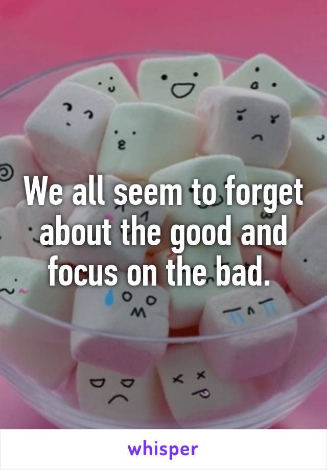 We all seem to forget about the good and focus on the bad. 