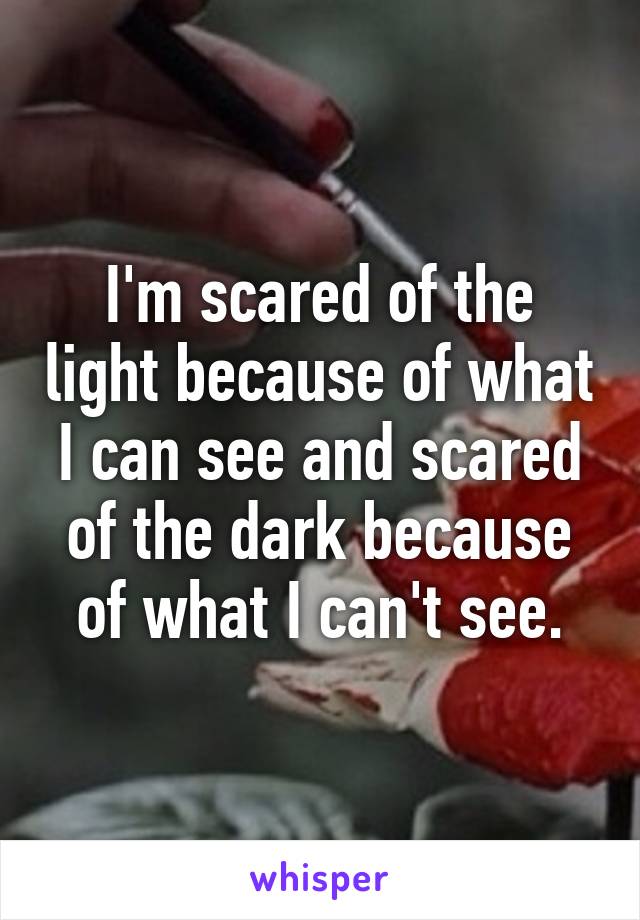 I'm scared of the light because of what I can see and scared of the dark because of what I can't see.