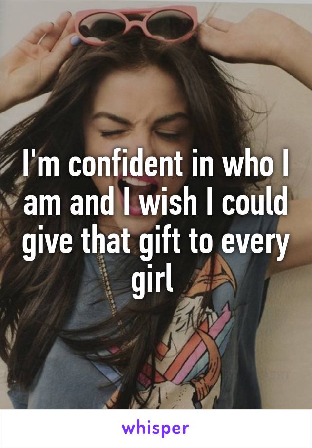 I'm confident in who I am and I wish I could give that gift to every girl 