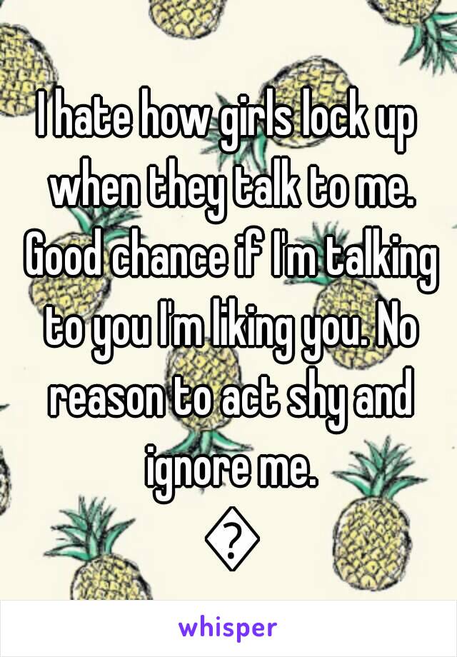 I hate how girls lock up when they talk to me. Good chance if I'm talking to you I'm liking you. No reason to act shy and ignore me. 🐶