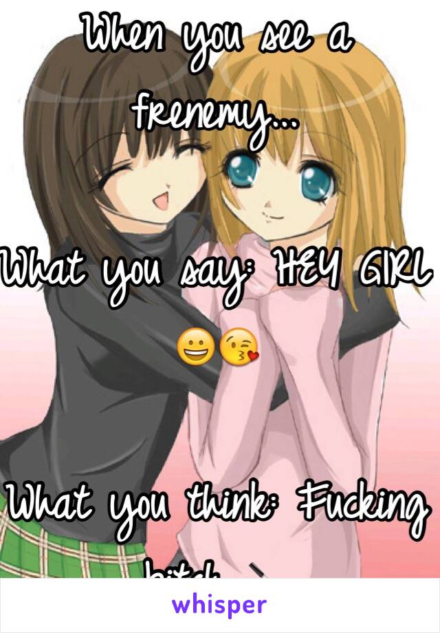 When you see a frenemy...

What you say: HEY GIRL 😀😘

What you think: Fucking bitch 🔪