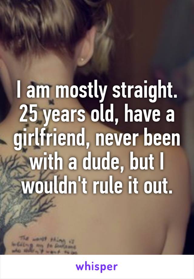 I am mostly straight. 25 years old, have a girlfriend, never been with a dude, but I wouldn't rule it out.