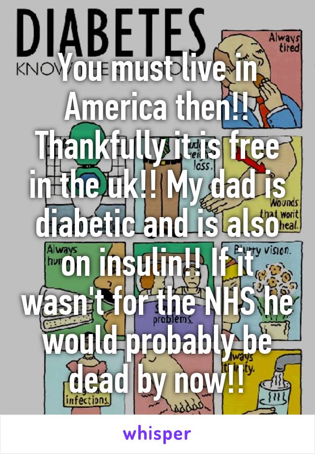 You must live in America then!! Thankfully it is free in the uk!! My dad is diabetic and is also on insulin!! If it wasn't for the NHS he would probably be dead by now!!