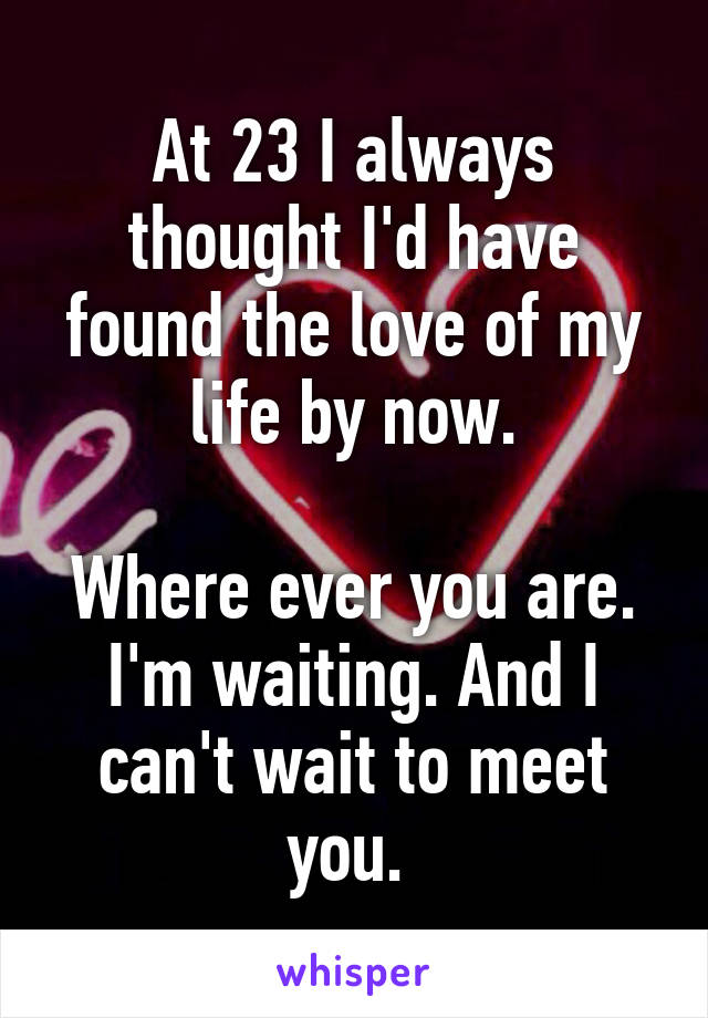 At 23 I always thought I'd have found the love of my life by now.

Where ever you are. I'm waiting. And I can't wait to meet you. 