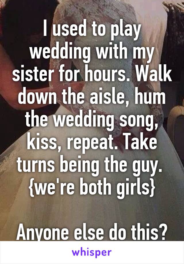 I used to play wedding with my sister for hours. Walk down the aisle, hum the wedding song, kiss, repeat. Take turns being the guy. 
{we're both girls}

Anyone else do this?