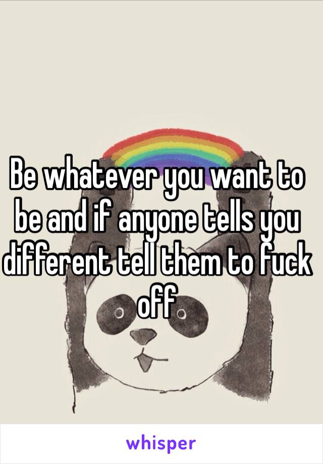 Be whatever you want to be and if anyone tells you different tell them to fuck off