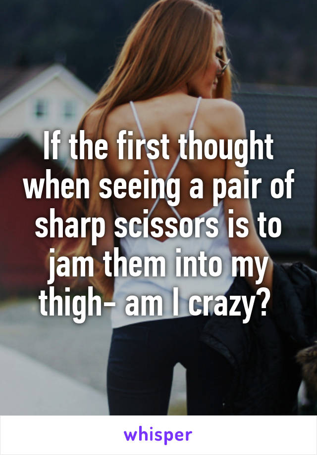 If the first thought when seeing a pair of sharp scissors is to jam them into my thigh- am I crazy? 