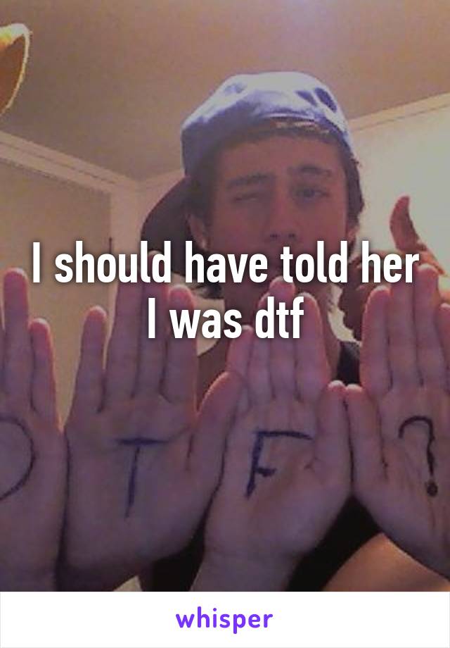 I should have told her I was dtf
