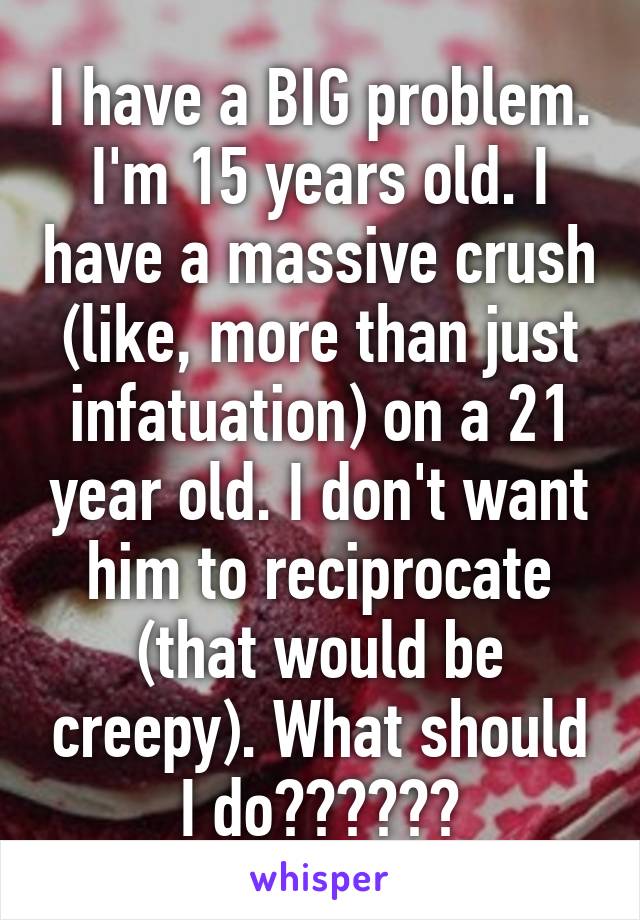 I have a BIG problem. I'm 15 years old. I have a massive crush (like, more than just infatuation) on a 21 year old. I don't want him to reciprocate (that would be creepy). What should I do??????