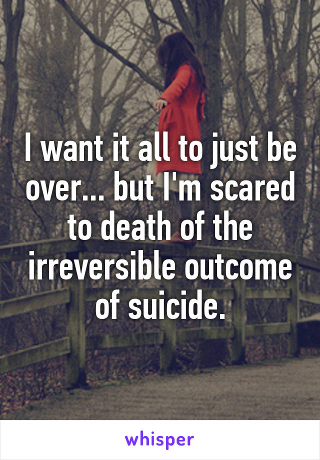 I want it all to just be over... but I'm scared to death of the irreversible outcome of suicide.