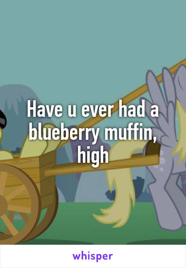 Have u ever had a blueberry muffin, high