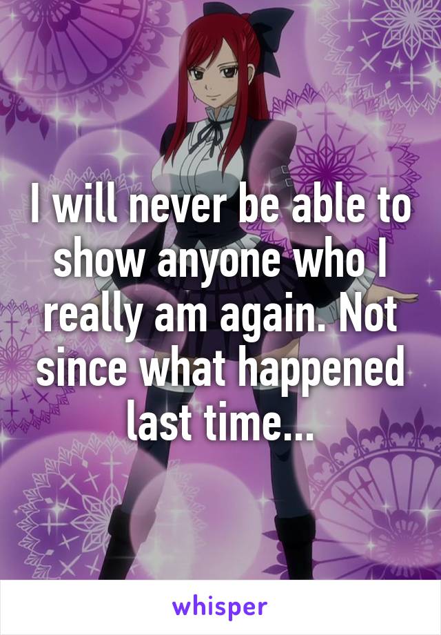 I will never be able to show anyone who I really am again. Not since what happened last time...