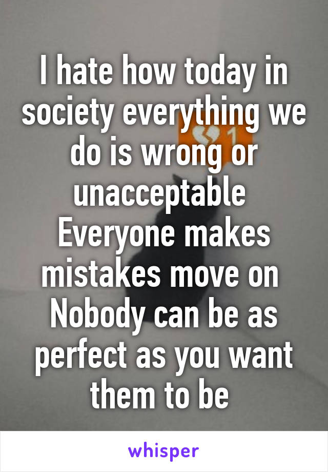 I hate how today in society everything we do is wrong or unacceptable 
Everyone makes mistakes move on 
Nobody can be as perfect as you want them to be 