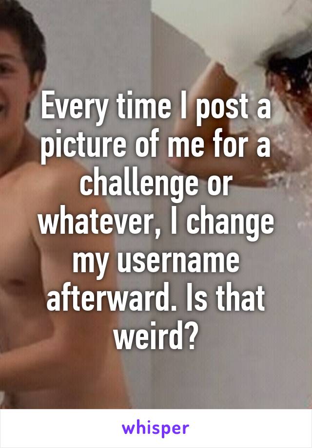 Every time I post a picture of me for a challenge or whatever, I change my username afterward. Is that weird?