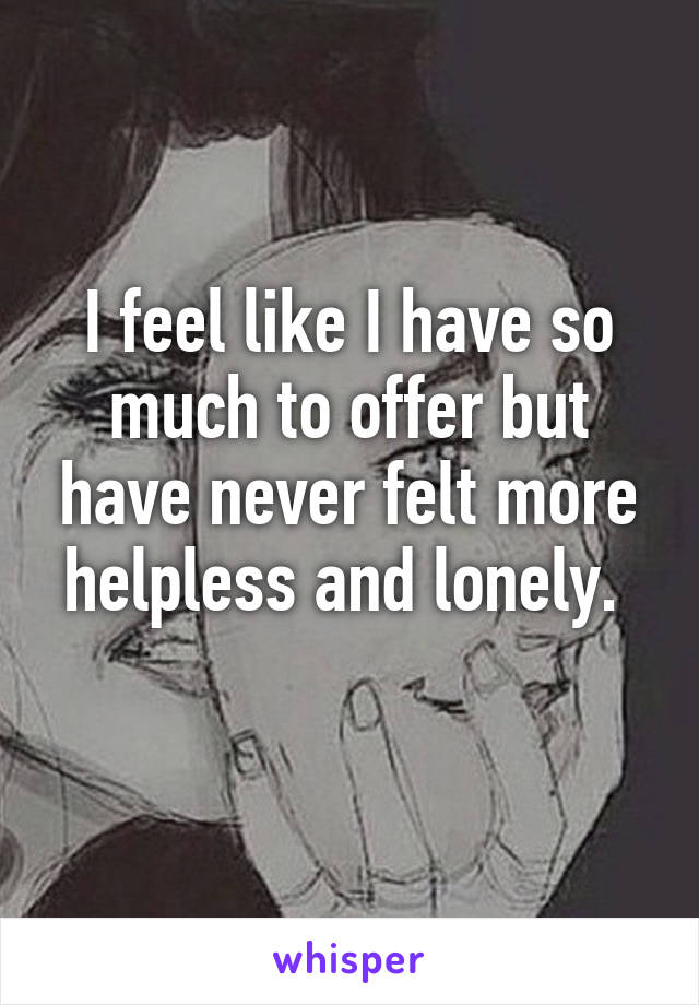 I feel like I have so much to offer but have never felt more helpless and lonely. 
